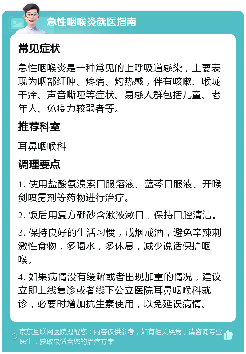 急性咽喉炎就医指南 常见症状 急性咽喉炎是一种常见的上呼吸道感染，主要表现为咽部红肿、疼痛、灼热感，伴有咳嗽、喉咙干痒、声音嘶哑等症状。易感人群包括儿童、老年人、免疫力较弱者等。 推荐科室 耳鼻咽喉科 调理要点 1. 使用盐酸氨溴索口服溶液、蓝芩口服液、开喉剑喷雾剂等药物进行治疗。 2. 饭后用复方硼砂含漱液漱口，保持口腔清洁。 3. 保持良好的生活习惯，戒烟戒酒，避免辛辣刺激性食物，多喝水，多休息，减少说话保护咽喉。 4. 如果病情没有缓解或者出现加重的情况，建议立即上线复诊或者线下公立医院耳鼻咽喉科就诊，必要时增加抗生素使用，以免延误病情。