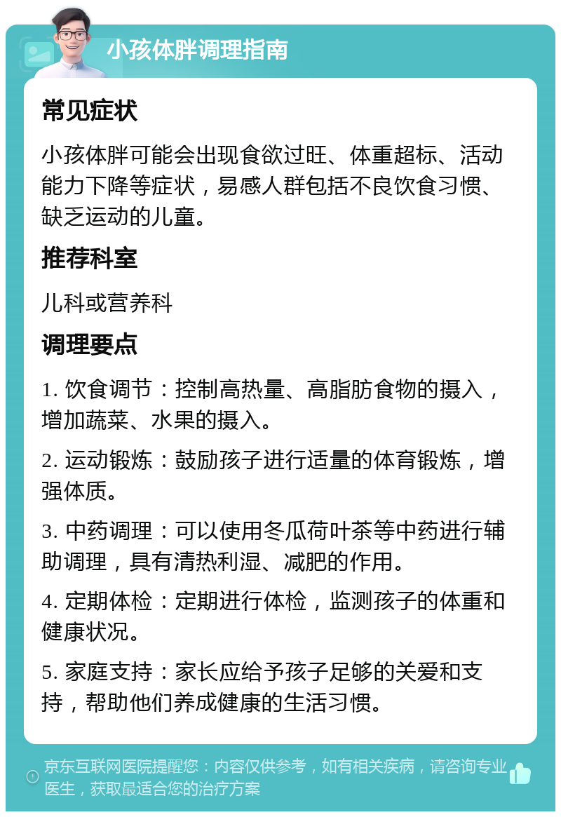 小孩体胖调理指南 常见症状 小孩体胖可能会出现食欲过旺、体重超标、活动能力下降等症状，易感人群包括不良饮食习惯、缺乏运动的儿童。 推荐科室 儿科或营养科 调理要点 1. 饮食调节：控制高热量、高脂肪食物的摄入，增加蔬菜、水果的摄入。 2. 运动锻炼：鼓励孩子进行适量的体育锻炼，增强体质。 3. 中药调理：可以使用冬瓜荷叶茶等中药进行辅助调理，具有清热利湿、减肥的作用。 4. 定期体检：定期进行体检，监测孩子的体重和健康状况。 5. 家庭支持：家长应给予孩子足够的关爱和支持，帮助他们养成健康的生活习惯。