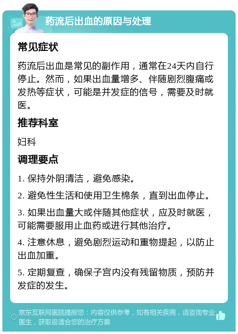 药流后出血的原因与处理 常见症状 药流后出血是常见的副作用，通常在24天内自行停止。然而，如果出血量增多、伴随剧烈腹痛或发热等症状，可能是并发症的信号，需要及时就医。 推荐科室 妇科 调理要点 1. 保持外阴清洁，避免感染。 2. 避免性生活和使用卫生棉条，直到出血停止。 3. 如果出血量大或伴随其他症状，应及时就医，可能需要服用止血药或进行其他治疗。 4. 注意休息，避免剧烈运动和重物提起，以防止出血加重。 5. 定期复查，确保子宫内没有残留物质，预防并发症的发生。