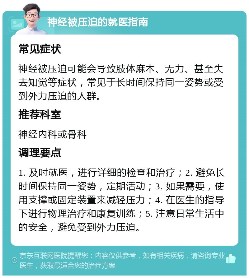 神经被压迫的就医指南 常见症状 神经被压迫可能会导致肢体麻木、无力、甚至失去知觉等症状，常见于长时间保持同一姿势或受到外力压迫的人群。 推荐科室 神经内科或骨科 调理要点 1. 及时就医，进行详细的检查和治疗；2. 避免长时间保持同一姿势，定期活动；3. 如果需要，使用支撑或固定装置来减轻压力；4. 在医生的指导下进行物理治疗和康复训练；5. 注意日常生活中的安全，避免受到外力压迫。