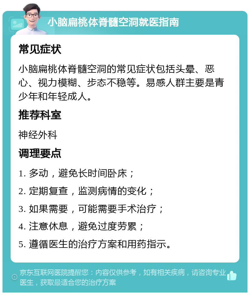 小脑扁桃体脊髓空洞就医指南 常见症状 小脑扁桃体脊髓空洞的常见症状包括头晕、恶心、视力模糊、步态不稳等。易感人群主要是青少年和年轻成人。 推荐科室 神经外科 调理要点 1. 多动，避免长时间卧床； 2. 定期复查，监测病情的变化； 3. 如果需要，可能需要手术治疗； 4. 注意休息，避免过度劳累； 5. 遵循医生的治疗方案和用药指示。