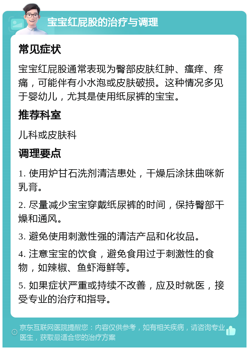 宝宝红屁股的治疗与调理 常见症状 宝宝红屁股通常表现为臀部皮肤红肿、瘙痒、疼痛，可能伴有小水泡或皮肤破损。这种情况多见于婴幼儿，尤其是使用纸尿裤的宝宝。 推荐科室 儿科或皮肤科 调理要点 1. 使用炉甘石洗剂清洁患处，干燥后涂抹曲咪新乳膏。 2. 尽量减少宝宝穿戴纸尿裤的时间，保持臀部干燥和通风。 3. 避免使用刺激性强的清洁产品和化妆品。 4. 注意宝宝的饮食，避免食用过于刺激性的食物，如辣椒、鱼虾海鲜等。 5. 如果症状严重或持续不改善，应及时就医，接受专业的治疗和指导。