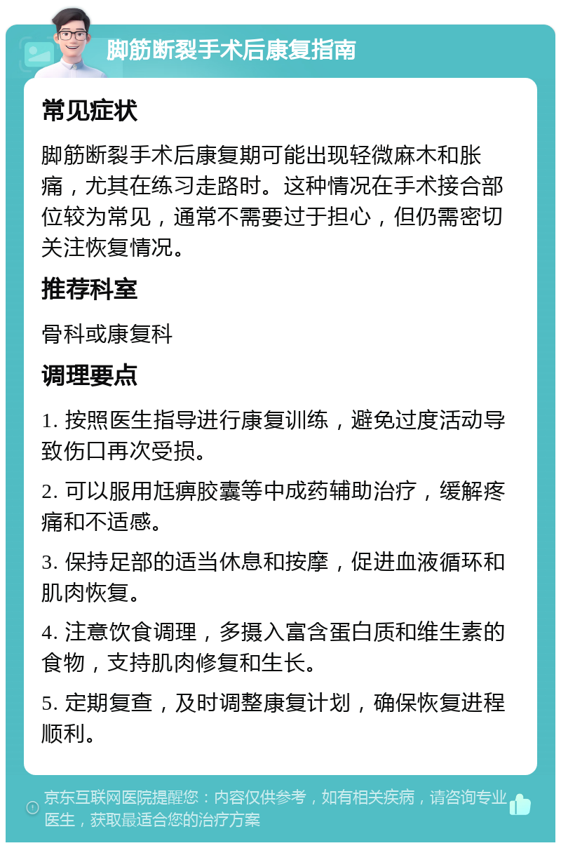 脚筋断裂手术后康复指南 常见症状 脚筋断裂手术后康复期可能出现轻微麻木和胀痛，尤其在练习走路时。这种情况在手术接合部位较为常见，通常不需要过于担心，但仍需密切关注恢复情况。 推荐科室 骨科或康复科 调理要点 1. 按照医生指导进行康复训练，避免过度活动导致伤口再次受损。 2. 可以服用尪痹胶囊等中成药辅助治疗，缓解疼痛和不适感。 3. 保持足部的适当休息和按摩，促进血液循环和肌肉恢复。 4. 注意饮食调理，多摄入富含蛋白质和维生素的食物，支持肌肉修复和生长。 5. 定期复查，及时调整康复计划，确保恢复进程顺利。