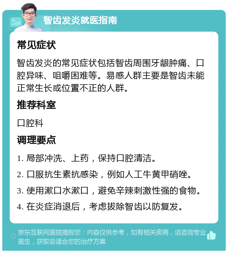 智齿发炎就医指南 常见症状 智齿发炎的常见症状包括智齿周围牙龈肿痛、口腔异味、咀嚼困难等。易感人群主要是智齿未能正常生长或位置不正的人群。 推荐科室 口腔科 调理要点 1. 局部冲洗、上药，保持口腔清洁。 2. 口服抗生素抗感染，例如人工牛黄甲硝唑。 3. 使用漱口水漱口，避免辛辣刺激性强的食物。 4. 在炎症消退后，考虑拔除智齿以防复发。