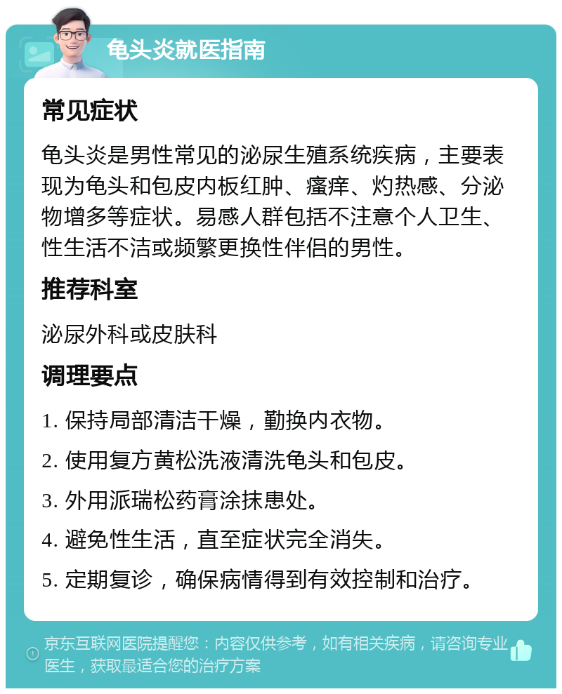 龟头炎就医指南 常见症状 龟头炎是男性常见的泌尿生殖系统疾病，主要表现为龟头和包皮内板红肿、瘙痒、灼热感、分泌物增多等症状。易感人群包括不注意个人卫生、性生活不洁或频繁更换性伴侣的男性。 推荐科室 泌尿外科或皮肤科 调理要点 1. 保持局部清洁干燥，勤换内衣物。 2. 使用复方黄松洗液清洗龟头和包皮。 3. 外用派瑞松药膏涂抹患处。 4. 避免性生活，直至症状完全消失。 5. 定期复诊，确保病情得到有效控制和治疗。