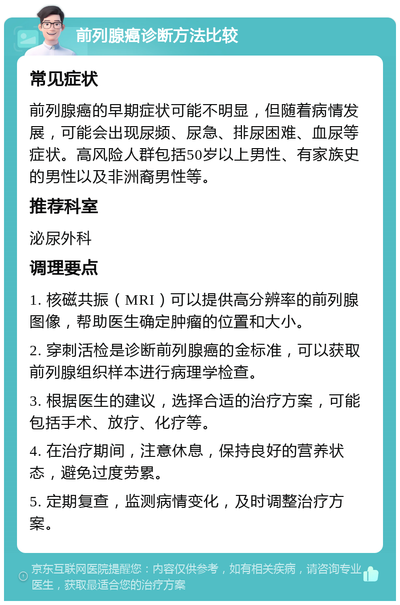 前列腺癌诊断方法比较 常见症状 前列腺癌的早期症状可能不明显，但随着病情发展，可能会出现尿频、尿急、排尿困难、血尿等症状。高风险人群包括50岁以上男性、有家族史的男性以及非洲裔男性等。 推荐科室 泌尿外科 调理要点 1. 核磁共振（MRI）可以提供高分辨率的前列腺图像，帮助医生确定肿瘤的位置和大小。 2. 穿刺活检是诊断前列腺癌的金标准，可以获取前列腺组织样本进行病理学检查。 3. 根据医生的建议，选择合适的治疗方案，可能包括手术、放疗、化疗等。 4. 在治疗期间，注意休息，保持良好的营养状态，避免过度劳累。 5. 定期复查，监测病情变化，及时调整治疗方案。