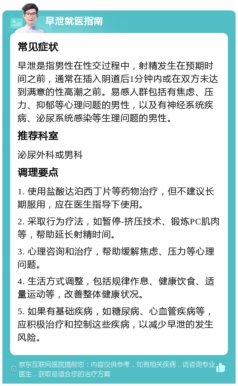 早泄就医指南 常见症状 早泄是指男性在性交过程中，射精发生在预期时间之前，通常在插入阴道后1分钟内或在双方未达到满意的性高潮之前。易感人群包括有焦虑、压力、抑郁等心理问题的男性，以及有神经系统疾病、泌尿系统感染等生理问题的男性。 推荐科室 泌尿外科或男科 调理要点 1. 使用盐酸达泊西丁片等药物治疗，但不建议长期服用，应在医生指导下使用。 2. 采取行为疗法，如暂停-挤压技术、锻炼PC肌肉等，帮助延长射精时间。 3. 心理咨询和治疗，帮助缓解焦虑、压力等心理问题。 4. 生活方式调整，包括规律作息、健康饮食、适量运动等，改善整体健康状况。 5. 如果有基础疾病，如糖尿病、心血管疾病等，应积极治疗和控制这些疾病，以减少早泄的发生风险。