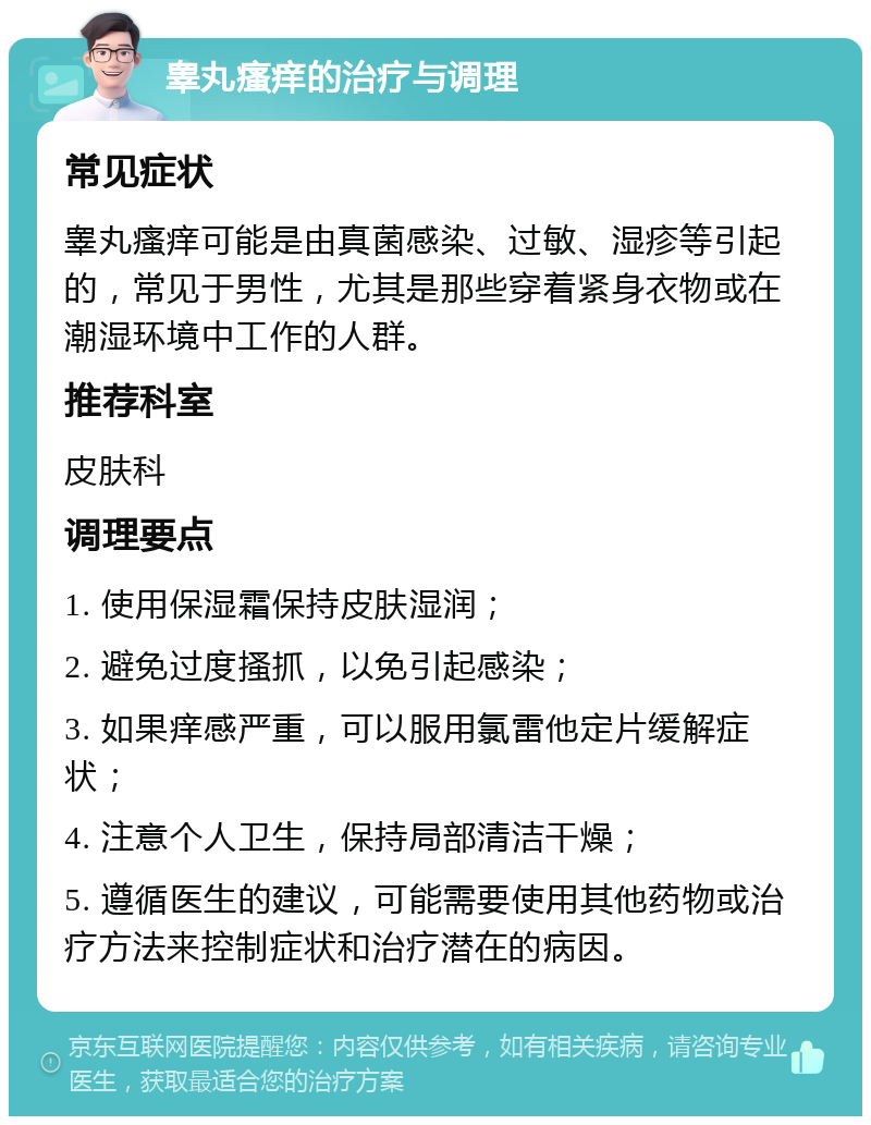 睾丸瘙痒的治疗与调理 常见症状 睾丸瘙痒可能是由真菌感染、过敏、湿疹等引起的，常见于男性，尤其是那些穿着紧身衣物或在潮湿环境中工作的人群。 推荐科室 皮肤科 调理要点 1. 使用保湿霜保持皮肤湿润； 2. 避免过度搔抓，以免引起感染； 3. 如果痒感严重，可以服用氯雷他定片缓解症状； 4. 注意个人卫生，保持局部清洁干燥； 5. 遵循医生的建议，可能需要使用其他药物或治疗方法来控制症状和治疗潜在的病因。