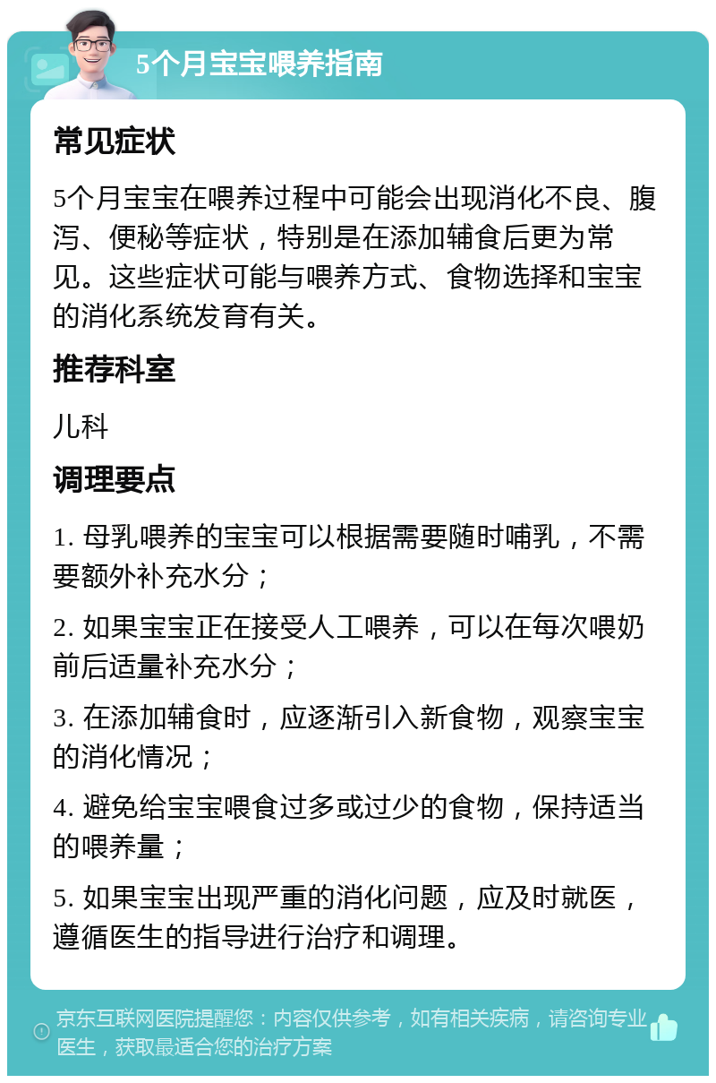 5个月宝宝喂养指南 常见症状 5个月宝宝在喂养过程中可能会出现消化不良、腹泻、便秘等症状，特别是在添加辅食后更为常见。这些症状可能与喂养方式、食物选择和宝宝的消化系统发育有关。 推荐科室 儿科 调理要点 1. 母乳喂养的宝宝可以根据需要随时哺乳，不需要额外补充水分； 2. 如果宝宝正在接受人工喂养，可以在每次喂奶前后适量补充水分； 3. 在添加辅食时，应逐渐引入新食物，观察宝宝的消化情况； 4. 避免给宝宝喂食过多或过少的食物，保持适当的喂养量； 5. 如果宝宝出现严重的消化问题，应及时就医，遵循医生的指导进行治疗和调理。