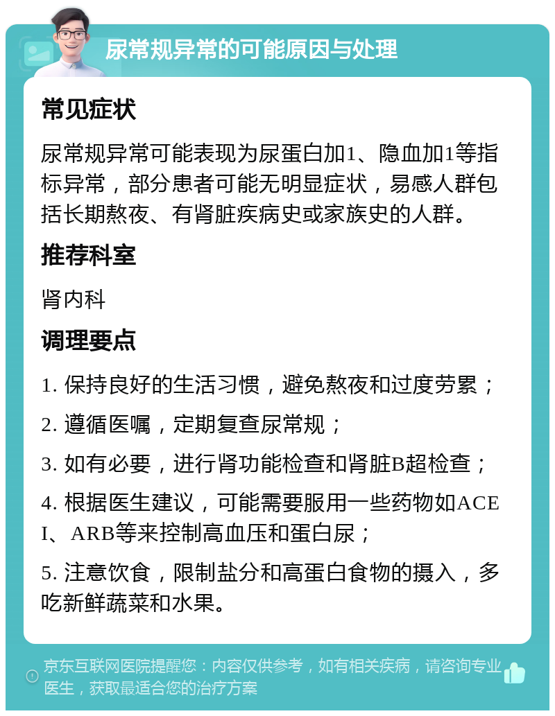 尿常规异常的可能原因与处理 常见症状 尿常规异常可能表现为尿蛋白加1、隐血加1等指标异常，部分患者可能无明显症状，易感人群包括长期熬夜、有肾脏疾病史或家族史的人群。 推荐科室 肾内科 调理要点 1. 保持良好的生活习惯，避免熬夜和过度劳累； 2. 遵循医嘱，定期复查尿常规； 3. 如有必要，进行肾功能检查和肾脏B超检查； 4. 根据医生建议，可能需要服用一些药物如ACEI、ARB等来控制高血压和蛋白尿； 5. 注意饮食，限制盐分和高蛋白食物的摄入，多吃新鲜蔬菜和水果。