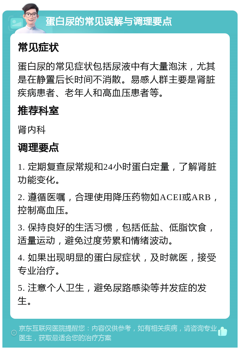 蛋白尿的常见误解与调理要点 常见症状 蛋白尿的常见症状包括尿液中有大量泡沫，尤其是在静置后长时间不消散。易感人群主要是肾脏疾病患者、老年人和高血压患者等。 推荐科室 肾内科 调理要点 1. 定期复查尿常规和24小时蛋白定量，了解肾脏功能变化。 2. 遵循医嘱，合理使用降压药物如ACEI或ARB，控制高血压。 3. 保持良好的生活习惯，包括低盐、低脂饮食，适量运动，避免过度劳累和情绪波动。 4. 如果出现明显的蛋白尿症状，及时就医，接受专业治疗。 5. 注意个人卫生，避免尿路感染等并发症的发生。