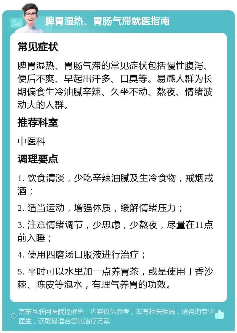 脾胃湿热、胃肠气滞就医指南 常见症状 脾胃湿热、胃肠气滞的常见症状包括慢性腹泻、便后不爽、早起出汗多、口臭等。易感人群为长期偏食生冷油腻辛辣、久坐不动、熬夜、情绪波动大的人群。 推荐科室 中医科 调理要点 1. 饮食清淡，少吃辛辣油腻及生冷食物，戒烟戒酒； 2. 适当运动，增强体质，缓解情绪压力； 3. 注意情绪调节，少思虑，少熬夜，尽量在11点前入睡； 4. 使用四磨汤口服液进行治疗； 5. 平时可以水里加一点养胃茶，或是使用丁香沙棘、陈皮等泡水，有理气养胃的功效。