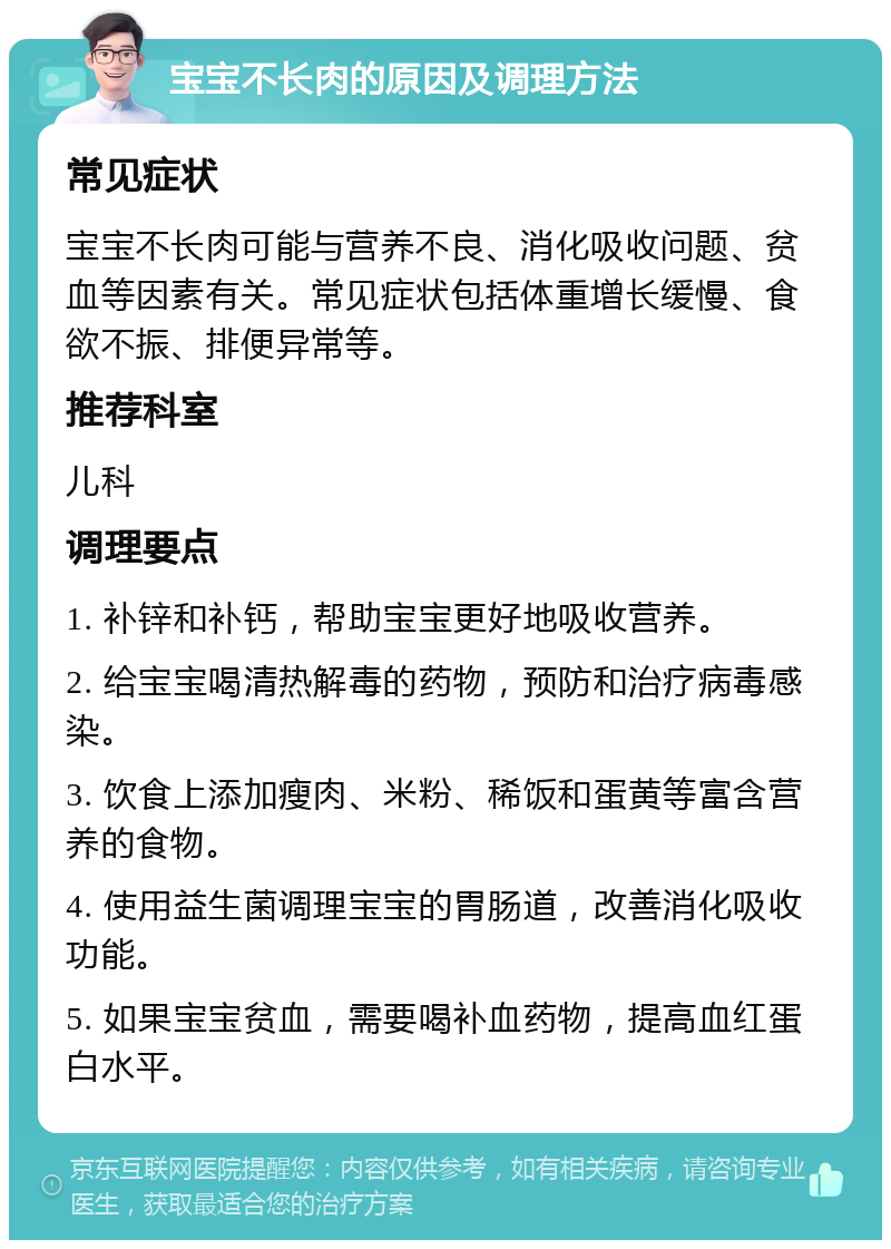 宝宝不长肉的原因及调理方法 常见症状 宝宝不长肉可能与营养不良、消化吸收问题、贫血等因素有关。常见症状包括体重增长缓慢、食欲不振、排便异常等。 推荐科室 儿科 调理要点 1. 补锌和补钙，帮助宝宝更好地吸收营养。 2. 给宝宝喝清热解毒的药物，预防和治疗病毒感染。 3. 饮食上添加瘦肉、米粉、稀饭和蛋黄等富含营养的食物。 4. 使用益生菌调理宝宝的胃肠道，改善消化吸收功能。 5. 如果宝宝贫血，需要喝补血药物，提高血红蛋白水平。