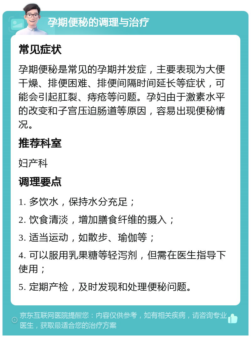 孕期便秘的调理与治疗 常见症状 孕期便秘是常见的孕期并发症，主要表现为大便干燥、排便困难、排便间隔时间延长等症状，可能会引起肛裂、痔疮等问题。孕妇由于激素水平的改变和子宫压迫肠道等原因，容易出现便秘情况。 推荐科室 妇产科 调理要点 1. 多饮水，保持水分充足； 2. 饮食清淡，增加膳食纤维的摄入； 3. 适当运动，如散步、瑜伽等； 4. 可以服用乳果糖等轻泻剂，但需在医生指导下使用； 5. 定期产检，及时发现和处理便秘问题。