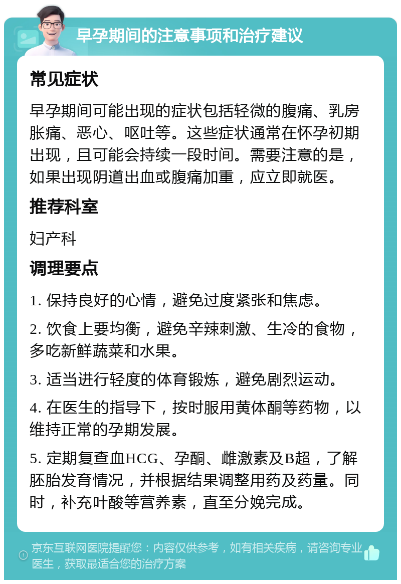 早孕期间的注意事项和治疗建议 常见症状 早孕期间可能出现的症状包括轻微的腹痛、乳房胀痛、恶心、呕吐等。这些症状通常在怀孕初期出现，且可能会持续一段时间。需要注意的是，如果出现阴道出血或腹痛加重，应立即就医。 推荐科室 妇产科 调理要点 1. 保持良好的心情，避免过度紧张和焦虑。 2. 饮食上要均衡，避免辛辣刺激、生冷的食物，多吃新鲜蔬菜和水果。 3. 适当进行轻度的体育锻炼，避免剧烈运动。 4. 在医生的指导下，按时服用黄体酮等药物，以维持正常的孕期发展。 5. 定期复查血HCG、孕酮、雌激素及B超，了解胚胎发育情况，并根据结果调整用药及药量。同时，补充叶酸等营养素，直至分娩完成。