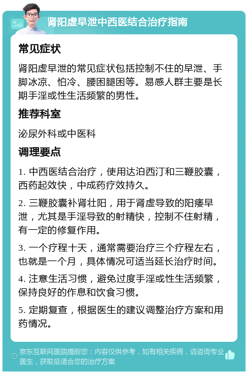 肾阳虚早泄中西医结合治疗指南 常见症状 肾阳虚早泄的常见症状包括控制不住的早泄、手脚冰凉、怕冷、腰困腿困等。易感人群主要是长期手淫或性生活频繁的男性。 推荐科室 泌尿外科或中医科 调理要点 1. 中西医结合治疗，使用达泊西汀和三鞭胶囊，西药起效快，中成药疗效持久。 2. 三鞭胶囊补肾壮阳，用于肾虚导致的阳痿早泄，尤其是手淫导致的射精快，控制不住射精，有一定的修复作用。 3. 一个疗程十天，通常需要治疗三个疗程左右，也就是一个月，具体情况可适当延长治疗时间。 4. 注意生活习惯，避免过度手淫或性生活频繁，保持良好的作息和饮食习惯。 5. 定期复查，根据医生的建议调整治疗方案和用药情况。