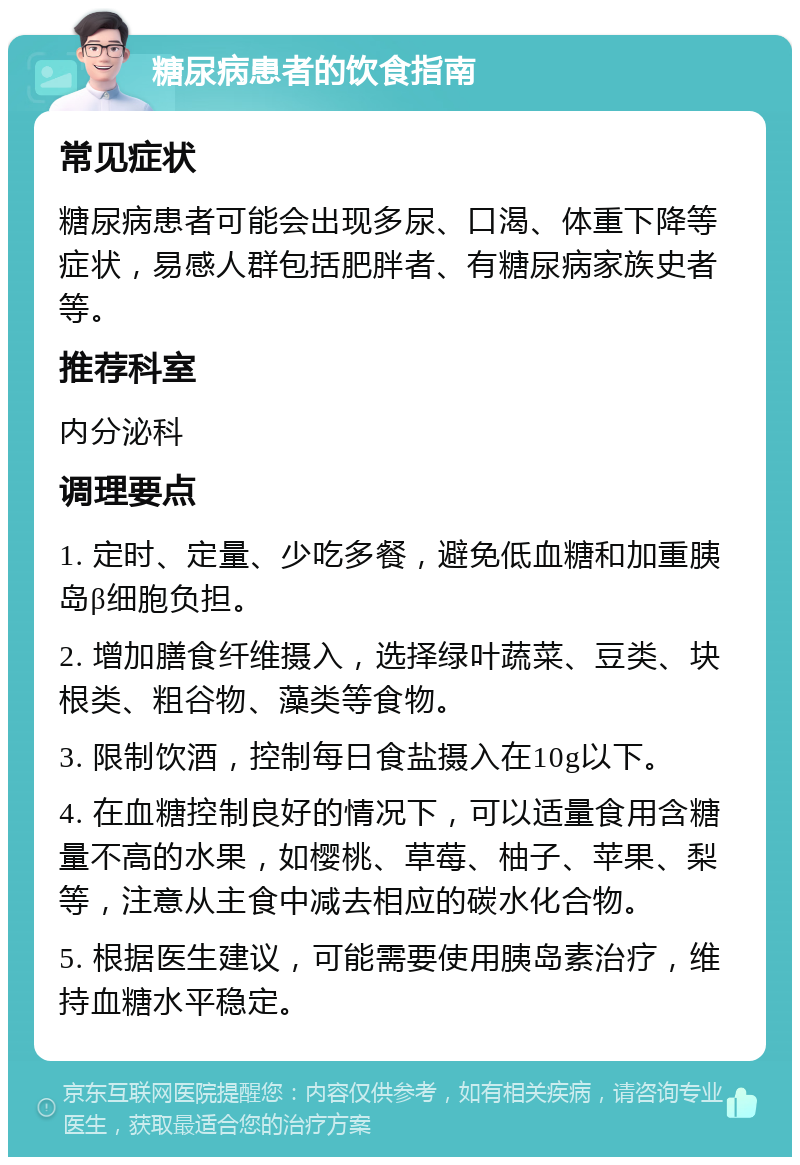 糖尿病患者的饮食指南 常见症状 糖尿病患者可能会出现多尿、口渴、体重下降等症状，易感人群包括肥胖者、有糖尿病家族史者等。 推荐科室 内分泌科 调理要点 1. 定时、定量、少吃多餐，避免低血糖和加重胰岛β细胞负担。 2. 增加膳食纤维摄入，选择绿叶蔬菜、豆类、块根类、粗谷物、藻类等食物。 3. 限制饮酒，控制每日食盐摄入在10g以下。 4. 在血糖控制良好的情况下，可以适量食用含糖量不高的水果，如樱桃、草莓、柚子、苹果、梨等，注意从主食中减去相应的碳水化合物。 5. 根据医生建议，可能需要使用胰岛素治疗，维持血糖水平稳定。