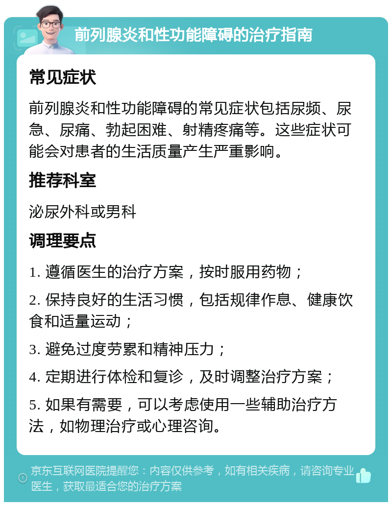 前列腺炎和性功能障碍的治疗指南 常见症状 前列腺炎和性功能障碍的常见症状包括尿频、尿急、尿痛、勃起困难、射精疼痛等。这些症状可能会对患者的生活质量产生严重影响。 推荐科室 泌尿外科或男科 调理要点 1. 遵循医生的治疗方案，按时服用药物； 2. 保持良好的生活习惯，包括规律作息、健康饮食和适量运动； 3. 避免过度劳累和精神压力； 4. 定期进行体检和复诊，及时调整治疗方案； 5. 如果有需要，可以考虑使用一些辅助治疗方法，如物理治疗或心理咨询。