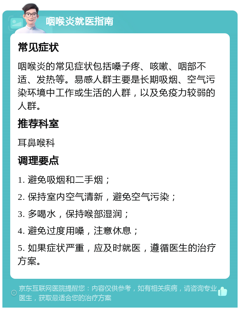 咽喉炎就医指南 常见症状 咽喉炎的常见症状包括嗓子疼、咳嗽、咽部不适、发热等。易感人群主要是长期吸烟、空气污染环境中工作或生活的人群，以及免疫力较弱的人群。 推荐科室 耳鼻喉科 调理要点 1. 避免吸烟和二手烟； 2. 保持室内空气清新，避免空气污染； 3. 多喝水，保持喉部湿润； 4. 避免过度用嗓，注意休息； 5. 如果症状严重，应及时就医，遵循医生的治疗方案。