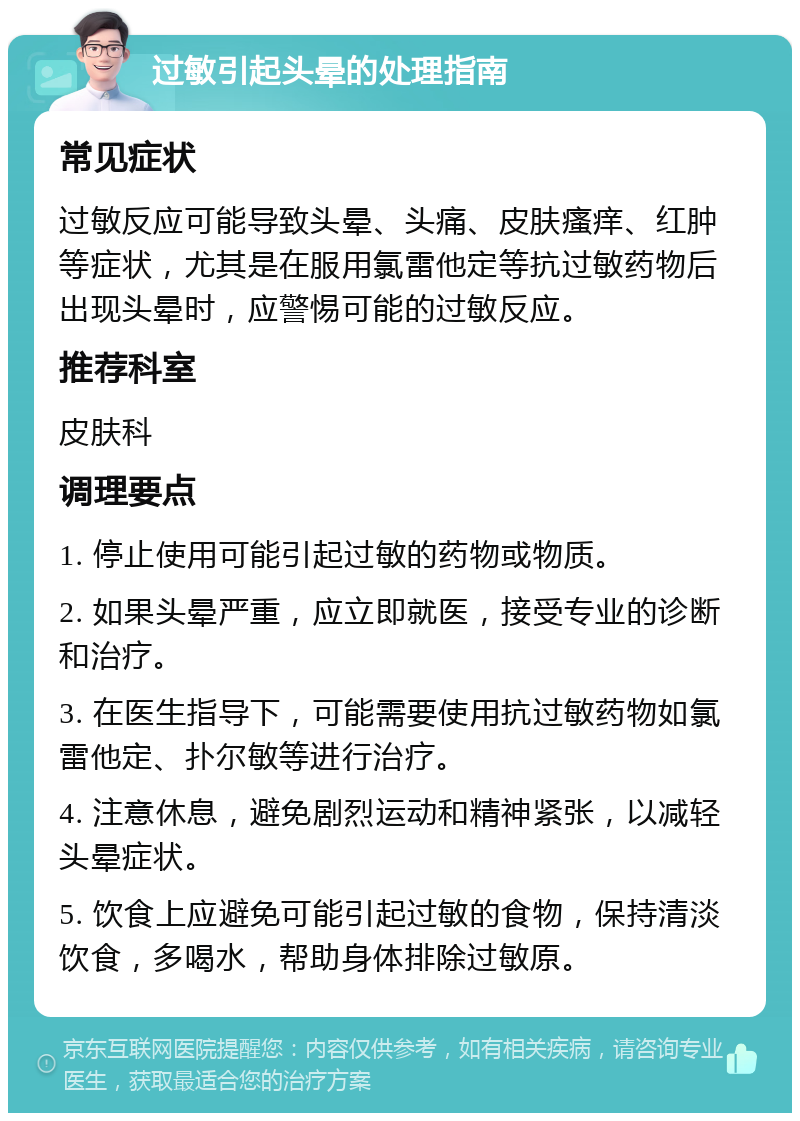 过敏引起头晕的处理指南 常见症状 过敏反应可能导致头晕、头痛、皮肤瘙痒、红肿等症状，尤其是在服用氯雷他定等抗过敏药物后出现头晕时，应警惕可能的过敏反应。 推荐科室 皮肤科 调理要点 1. 停止使用可能引起过敏的药物或物质。 2. 如果头晕严重，应立即就医，接受专业的诊断和治疗。 3. 在医生指导下，可能需要使用抗过敏药物如氯雷他定、扑尔敏等进行治疗。 4. 注意休息，避免剧烈运动和精神紧张，以减轻头晕症状。 5. 饮食上应避免可能引起过敏的食物，保持清淡饮食，多喝水，帮助身体排除过敏原。