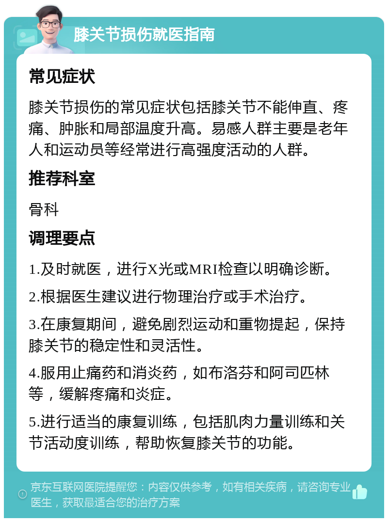 膝关节损伤就医指南 常见症状 膝关节损伤的常见症状包括膝关节不能伸直、疼痛、肿胀和局部温度升高。易感人群主要是老年人和运动员等经常进行高强度活动的人群。 推荐科室 骨科 调理要点 1.及时就医，进行X光或MRI检查以明确诊断。 2.根据医生建议进行物理治疗或手术治疗。 3.在康复期间，避免剧烈运动和重物提起，保持膝关节的稳定性和灵活性。 4.服用止痛药和消炎药，如布洛芬和阿司匹林等，缓解疼痛和炎症。 5.进行适当的康复训练，包括肌肉力量训练和关节活动度训练，帮助恢复膝关节的功能。