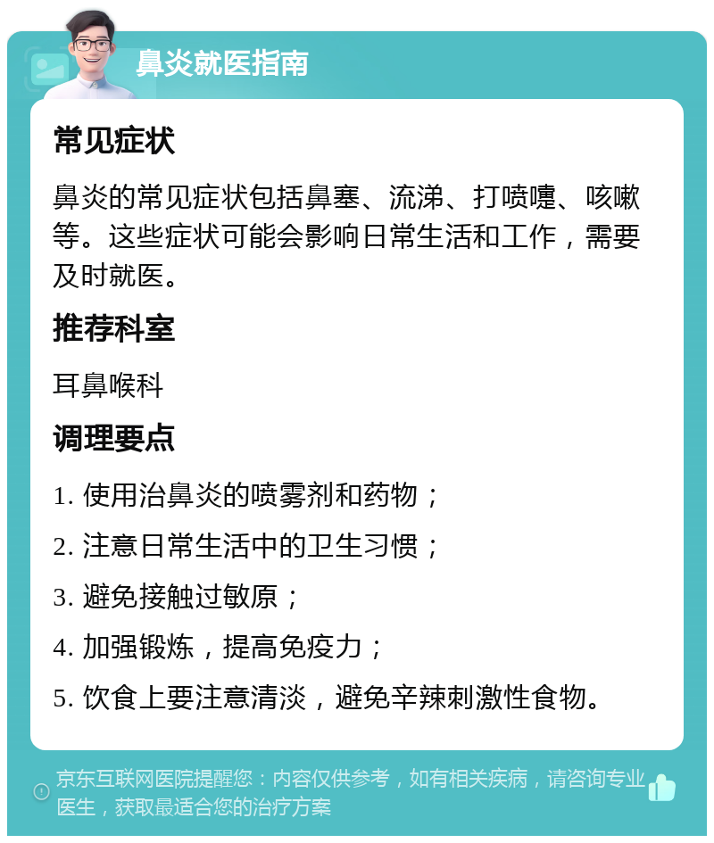 鼻炎就医指南 常见症状 鼻炎的常见症状包括鼻塞、流涕、打喷嚏、咳嗽等。这些症状可能会影响日常生活和工作，需要及时就医。 推荐科室 耳鼻喉科 调理要点 1. 使用治鼻炎的喷雾剂和药物； 2. 注意日常生活中的卫生习惯； 3. 避免接触过敏原； 4. 加强锻炼，提高免疫力； 5. 饮食上要注意清淡，避免辛辣刺激性食物。