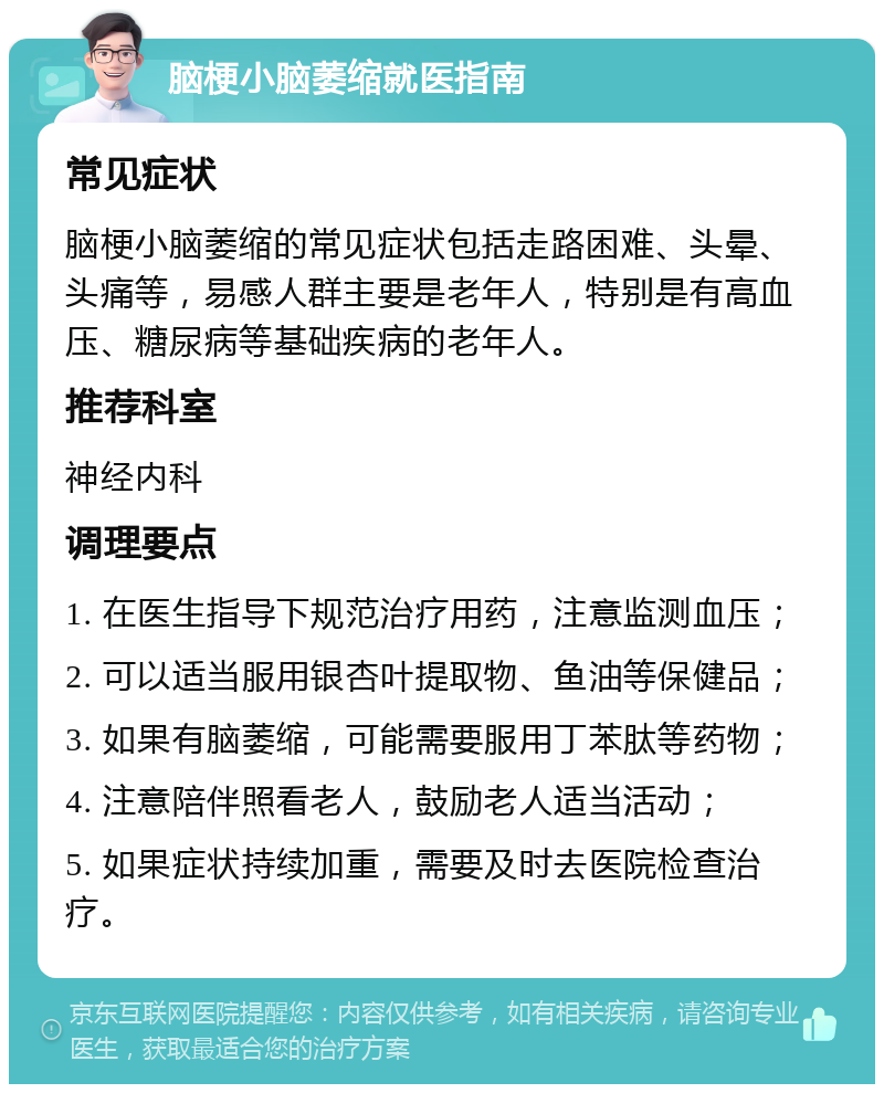 脑梗小脑萎缩就医指南 常见症状 脑梗小脑萎缩的常见症状包括走路困难、头晕、头痛等，易感人群主要是老年人，特别是有高血压、糖尿病等基础疾病的老年人。 推荐科室 神经内科 调理要点 1. 在医生指导下规范治疗用药，注意监测血压； 2. 可以适当服用银杏叶提取物、鱼油等保健品； 3. 如果有脑萎缩，可能需要服用丁苯肽等药物； 4. 注意陪伴照看老人，鼓励老人适当活动； 5. 如果症状持续加重，需要及时去医院检查治疗。