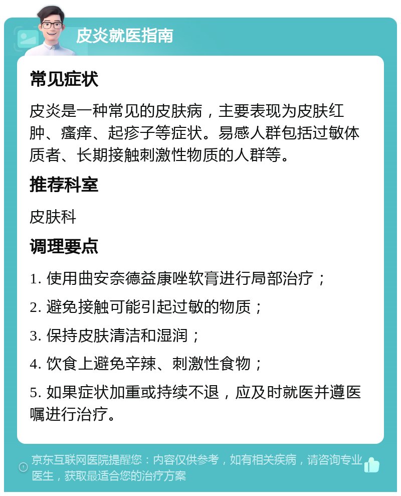 皮炎就医指南 常见症状 皮炎是一种常见的皮肤病，主要表现为皮肤红肿、瘙痒、起疹子等症状。易感人群包括过敏体质者、长期接触刺激性物质的人群等。 推荐科室 皮肤科 调理要点 1. 使用曲安奈德益康唑软膏进行局部治疗； 2. 避免接触可能引起过敏的物质； 3. 保持皮肤清洁和湿润； 4. 饮食上避免辛辣、刺激性食物； 5. 如果症状加重或持续不退，应及时就医并遵医嘱进行治疗。