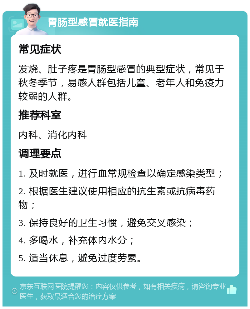 胃肠型感冒就医指南 常见症状 发烧、肚子疼是胃肠型感冒的典型症状，常见于秋冬季节，易感人群包括儿童、老年人和免疫力较弱的人群。 推荐科室 内科、消化内科 调理要点 1. 及时就医，进行血常规检查以确定感染类型； 2. 根据医生建议使用相应的抗生素或抗病毒药物； 3. 保持良好的卫生习惯，避免交叉感染； 4. 多喝水，补充体内水分； 5. 适当休息，避免过度劳累。