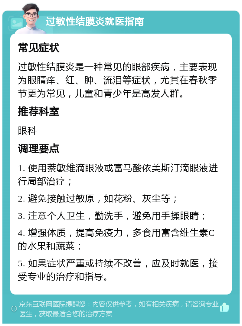 过敏性结膜炎就医指南 常见症状 过敏性结膜炎是一种常见的眼部疾病，主要表现为眼睛痒、红、肿、流泪等症状，尤其在春秋季节更为常见，儿童和青少年是高发人群。 推荐科室 眼科 调理要点 1. 使用萘敏维滴眼液或富马酸依美斯汀滴眼液进行局部治疗； 2. 避免接触过敏原，如花粉、灰尘等； 3. 注意个人卫生，勤洗手，避免用手揉眼睛； 4. 增强体质，提高免疫力，多食用富含维生素C的水果和蔬菜； 5. 如果症状严重或持续不改善，应及时就医，接受专业的治疗和指导。