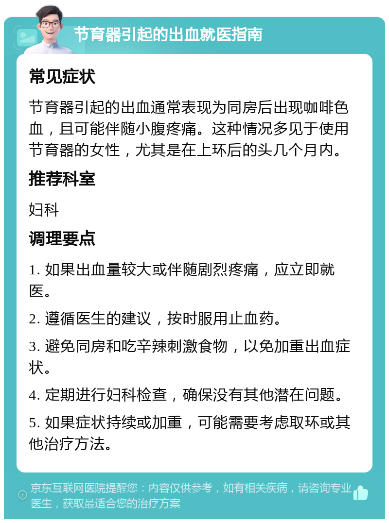 节育器引起的出血就医指南 常见症状 节育器引起的出血通常表现为同房后出现咖啡色血，且可能伴随小腹疼痛。这种情况多见于使用节育器的女性，尤其是在上环后的头几个月内。 推荐科室 妇科 调理要点 1. 如果出血量较大或伴随剧烈疼痛，应立即就医。 2. 遵循医生的建议，按时服用止血药。 3. 避免同房和吃辛辣刺激食物，以免加重出血症状。 4. 定期进行妇科检查，确保没有其他潜在问题。 5. 如果症状持续或加重，可能需要考虑取环或其他治疗方法。