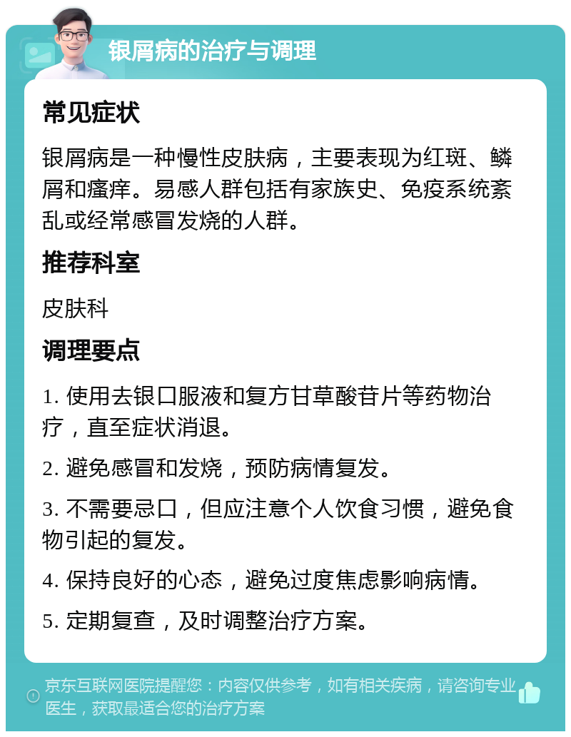 银屑病的治疗与调理 常见症状 银屑病是一种慢性皮肤病，主要表现为红斑、鳞屑和瘙痒。易感人群包括有家族史、免疫系统紊乱或经常感冒发烧的人群。 推荐科室 皮肤科 调理要点 1. 使用去银口服液和复方甘草酸苷片等药物治疗，直至症状消退。 2. 避免感冒和发烧，预防病情复发。 3. 不需要忌口，但应注意个人饮食习惯，避免食物引起的复发。 4. 保持良好的心态，避免过度焦虑影响病情。 5. 定期复查，及时调整治疗方案。