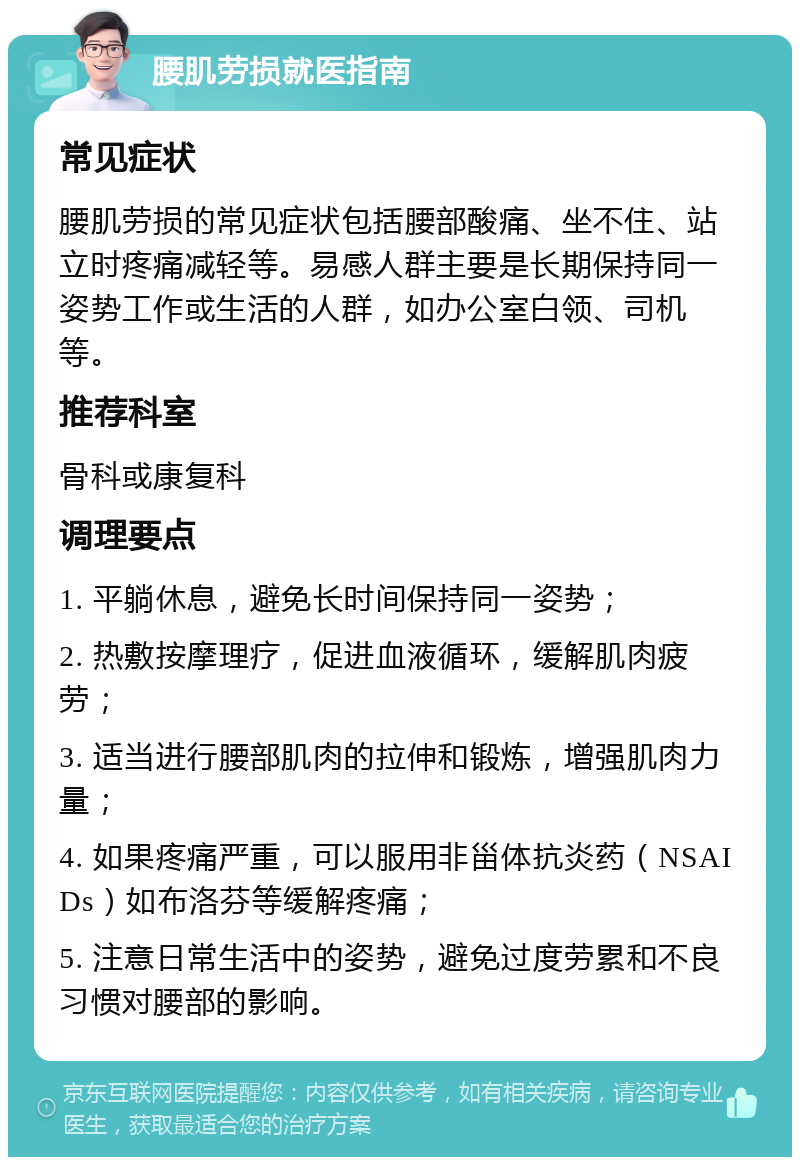 腰肌劳损就医指南 常见症状 腰肌劳损的常见症状包括腰部酸痛、坐不住、站立时疼痛减轻等。易感人群主要是长期保持同一姿势工作或生活的人群，如办公室白领、司机等。 推荐科室 骨科或康复科 调理要点 1. 平躺休息，避免长时间保持同一姿势； 2. 热敷按摩理疗，促进血液循环，缓解肌肉疲劳； 3. 适当进行腰部肌肉的拉伸和锻炼，增强肌肉力量； 4. 如果疼痛严重，可以服用非甾体抗炎药（NSAIDs）如布洛芬等缓解疼痛； 5. 注意日常生活中的姿势，避免过度劳累和不良习惯对腰部的影响。