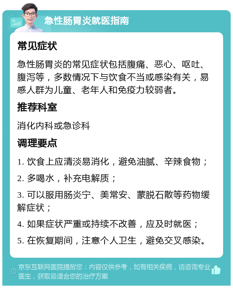 急性肠胃炎就医指南 常见症状 急性肠胃炎的常见症状包括腹痛、恶心、呕吐、腹泻等，多数情况下与饮食不当或感染有关，易感人群为儿童、老年人和免疫力较弱者。 推荐科室 消化内科或急诊科 调理要点 1. 饮食上应清淡易消化，避免油腻、辛辣食物； 2. 多喝水，补充电解质； 3. 可以服用肠炎宁、美常安、蒙脱石散等药物缓解症状； 4. 如果症状严重或持续不改善，应及时就医； 5. 在恢复期间，注意个人卫生，避免交叉感染。