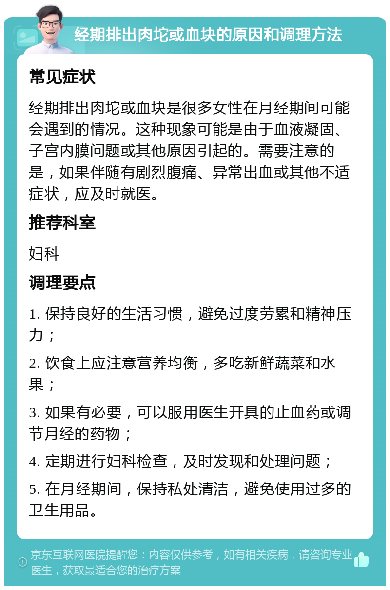 经期排出肉坨或血块的原因和调理方法 常见症状 经期排出肉坨或血块是很多女性在月经期间可能会遇到的情况。这种现象可能是由于血液凝固、子宫内膜问题或其他原因引起的。需要注意的是，如果伴随有剧烈腹痛、异常出血或其他不适症状，应及时就医。 推荐科室 妇科 调理要点 1. 保持良好的生活习惯，避免过度劳累和精神压力； 2. 饮食上应注意营养均衡，多吃新鲜蔬菜和水果； 3. 如果有必要，可以服用医生开具的止血药或调节月经的药物； 4. 定期进行妇科检查，及时发现和处理问题； 5. 在月经期间，保持私处清洁，避免使用过多的卫生用品。