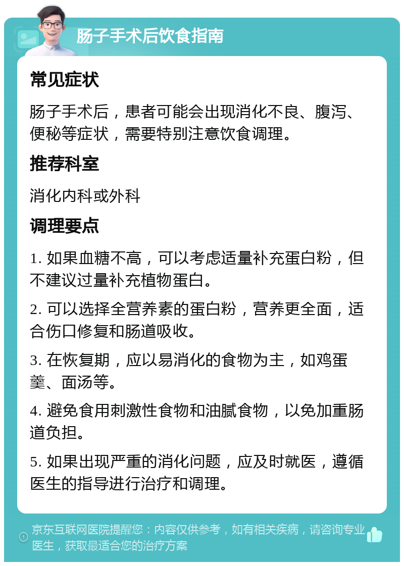 肠子手术后饮食指南 常见症状 肠子手术后，患者可能会出现消化不良、腹泻、便秘等症状，需要特别注意饮食调理。 推荐科室 消化内科或外科 调理要点 1. 如果血糖不高，可以考虑适量补充蛋白粉，但不建议过量补充植物蛋白。 2. 可以选择全营养素的蛋白粉，营养更全面，适合伤口修复和肠道吸收。 3. 在恢复期，应以易消化的食物为主，如鸡蛋羹、面汤等。 4. 避免食用刺激性食物和油腻食物，以免加重肠道负担。 5. 如果出现严重的消化问题，应及时就医，遵循医生的指导进行治疗和调理。