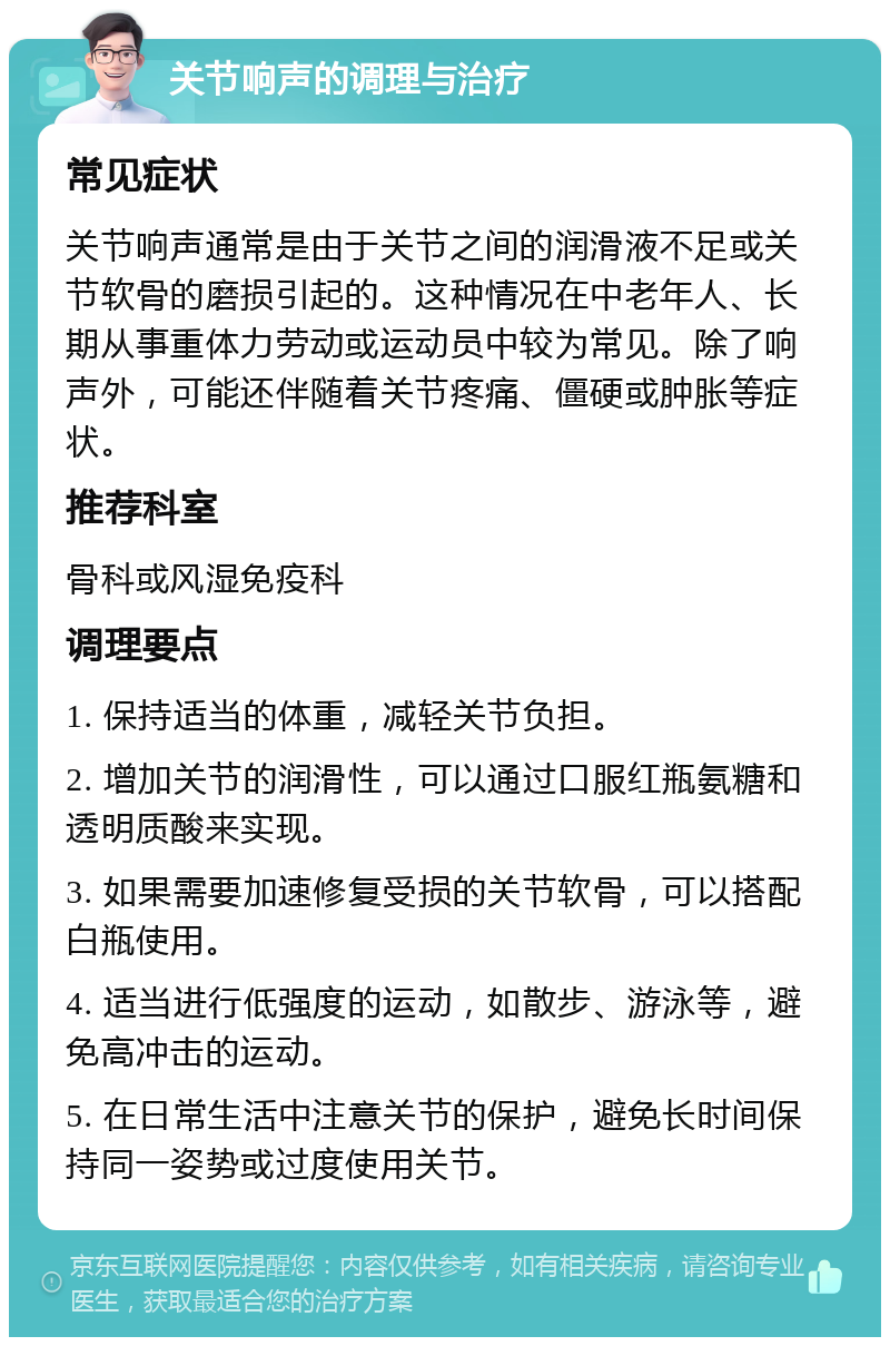 关节响声的调理与治疗 常见症状 关节响声通常是由于关节之间的润滑液不足或关节软骨的磨损引起的。这种情况在中老年人、长期从事重体力劳动或运动员中较为常见。除了响声外，可能还伴随着关节疼痛、僵硬或肿胀等症状。 推荐科室 骨科或风湿免疫科 调理要点 1. 保持适当的体重，减轻关节负担。 2. 增加关节的润滑性，可以通过口服红瓶氨糖和透明质酸来实现。 3. 如果需要加速修复受损的关节软骨，可以搭配白瓶使用。 4. 适当进行低强度的运动，如散步、游泳等，避免高冲击的运动。 5. 在日常生活中注意关节的保护，避免长时间保持同一姿势或过度使用关节。