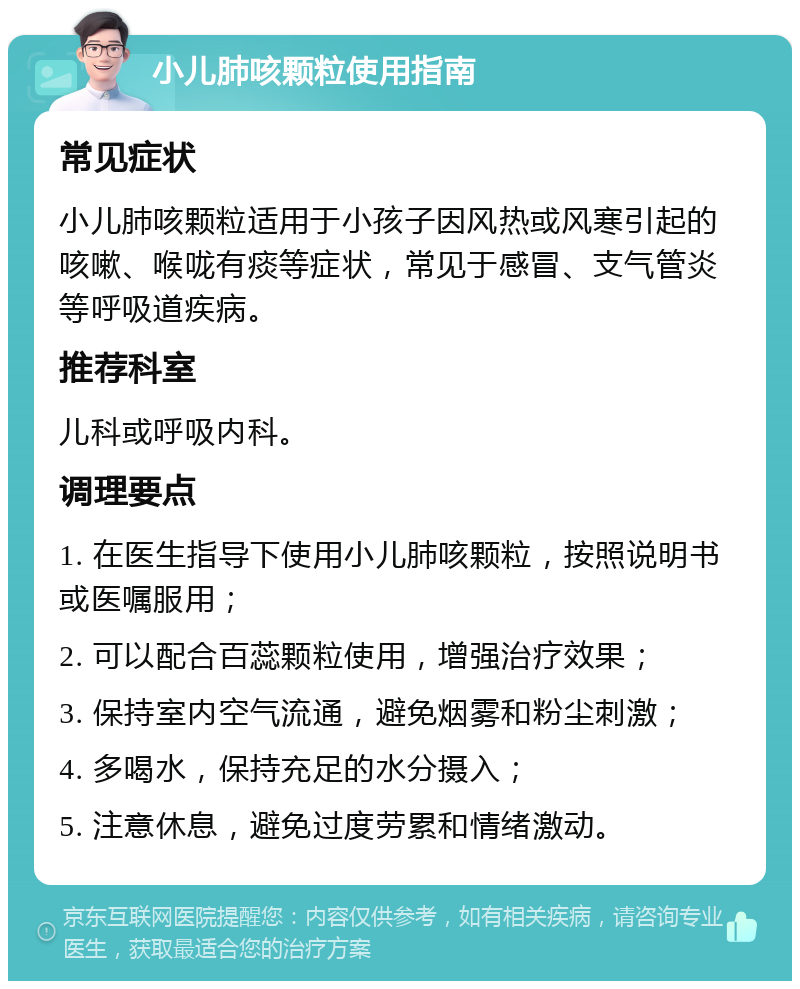 小儿肺咳颗粒使用指南 常见症状 小儿肺咳颗粒适用于小孩子因风热或风寒引起的咳嗽、喉咙有痰等症状，常见于感冒、支气管炎等呼吸道疾病。 推荐科室 儿科或呼吸内科。 调理要点 1. 在医生指导下使用小儿肺咳颗粒，按照说明书或医嘱服用； 2. 可以配合百蕊颗粒使用，增强治疗效果； 3. 保持室内空气流通，避免烟雾和粉尘刺激； 4. 多喝水，保持充足的水分摄入； 5. 注意休息，避免过度劳累和情绪激动。