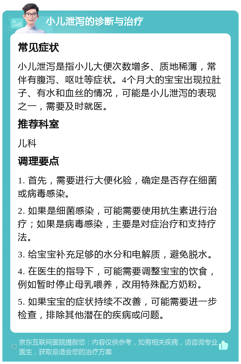 小儿泄泻的诊断与治疗 常见症状 小儿泄泻是指小儿大便次数增多、质地稀薄，常伴有腹泻、呕吐等症状。4个月大的宝宝出现拉肚子、有水和血丝的情况，可能是小儿泄泻的表现之一，需要及时就医。 推荐科室 儿科 调理要点 1. 首先，需要进行大便化验，确定是否存在细菌或病毒感染。 2. 如果是细菌感染，可能需要使用抗生素进行治疗；如果是病毒感染，主要是对症治疗和支持疗法。 3. 给宝宝补充足够的水分和电解质，避免脱水。 4. 在医生的指导下，可能需要调整宝宝的饮食，例如暂时停止母乳喂养，改用特殊配方奶粉。 5. 如果宝宝的症状持续不改善，可能需要进一步检查，排除其他潜在的疾病或问题。