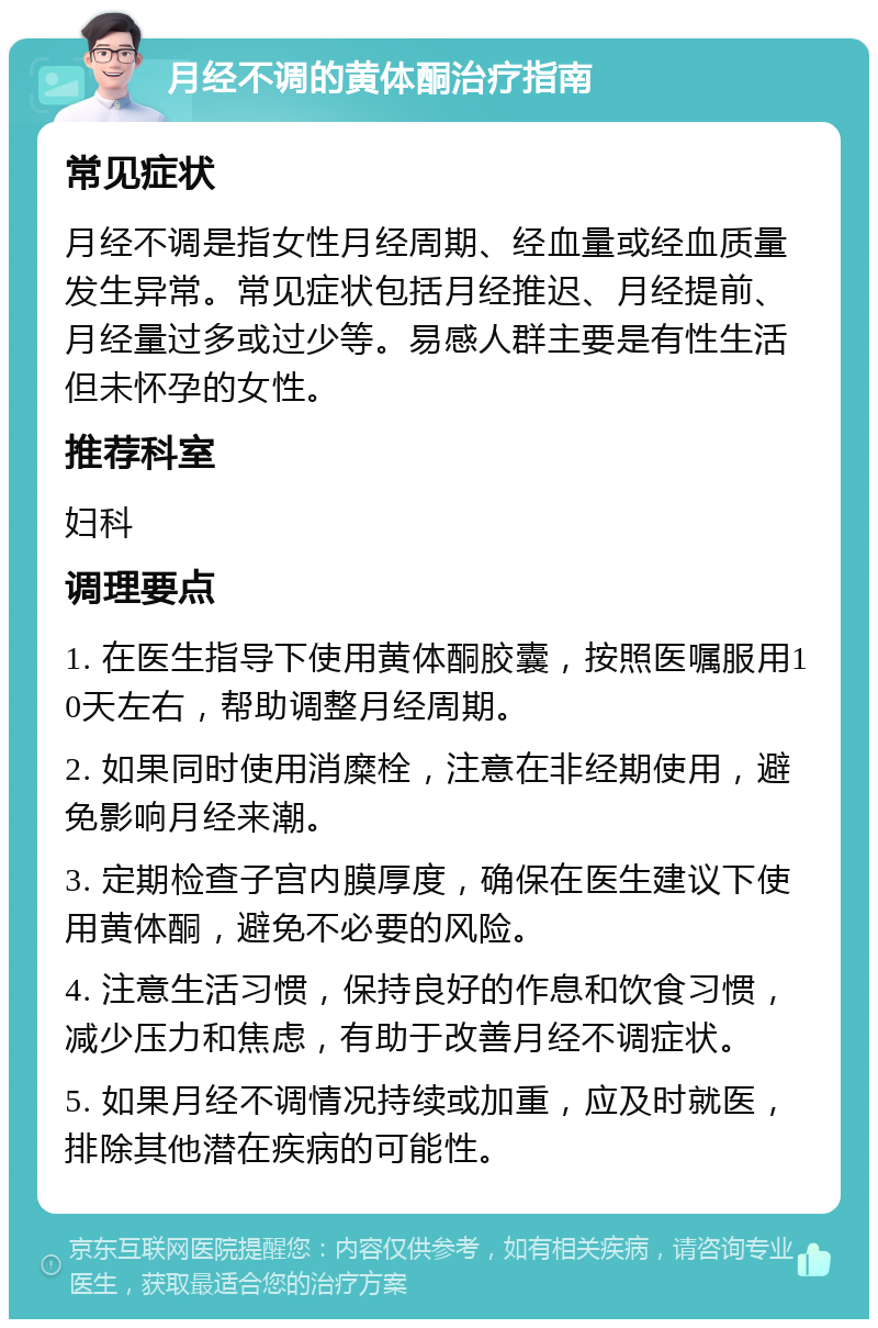 月经不调的黄体酮治疗指南 常见症状 月经不调是指女性月经周期、经血量或经血质量发生异常。常见症状包括月经推迟、月经提前、月经量过多或过少等。易感人群主要是有性生活但未怀孕的女性。 推荐科室 妇科 调理要点 1. 在医生指导下使用黄体酮胶囊，按照医嘱服用10天左右，帮助调整月经周期。 2. 如果同时使用消糜栓，注意在非经期使用，避免影响月经来潮。 3. 定期检查子宫内膜厚度，确保在医生建议下使用黄体酮，避免不必要的风险。 4. 注意生活习惯，保持良好的作息和饮食习惯，减少压力和焦虑，有助于改善月经不调症状。 5. 如果月经不调情况持续或加重，应及时就医，排除其他潜在疾病的可能性。