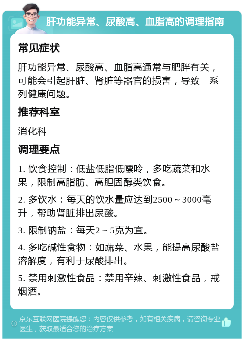 肝功能异常、尿酸高、血脂高的调理指南 常见症状 肝功能异常、尿酸高、血脂高通常与肥胖有关，可能会引起肝脏、肾脏等器官的损害，导致一系列健康问题。 推荐科室 消化科 调理要点 1. 饮食控制：低盐低脂低嘌呤，多吃蔬菜和水果，限制高脂肪、高胆固醇类饮食。 2. 多饮水：每天的饮水量应达到2500～3000毫升，帮助肾脏排出尿酸。 3. 限制钠盐：每天2～5克为宜。 4. 多吃碱性食物：如蔬菜、水果，能提高尿酸盐溶解度，有利于尿酸排出。 5. 禁用刺激性食品：禁用辛辣、刺激性食品，戒烟酒。