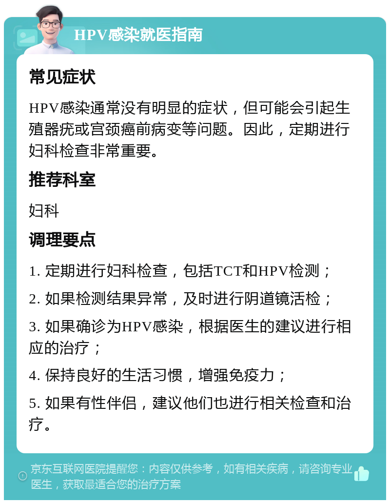 HPV感染就医指南 常见症状 HPV感染通常没有明显的症状，但可能会引起生殖器疣或宫颈癌前病变等问题。因此，定期进行妇科检查非常重要。 推荐科室 妇科 调理要点 1. 定期进行妇科检查，包括TCT和HPV检测； 2. 如果检测结果异常，及时进行阴道镜活检； 3. 如果确诊为HPV感染，根据医生的建议进行相应的治疗； 4. 保持良好的生活习惯，增强免疫力； 5. 如果有性伴侣，建议他们也进行相关检查和治疗。