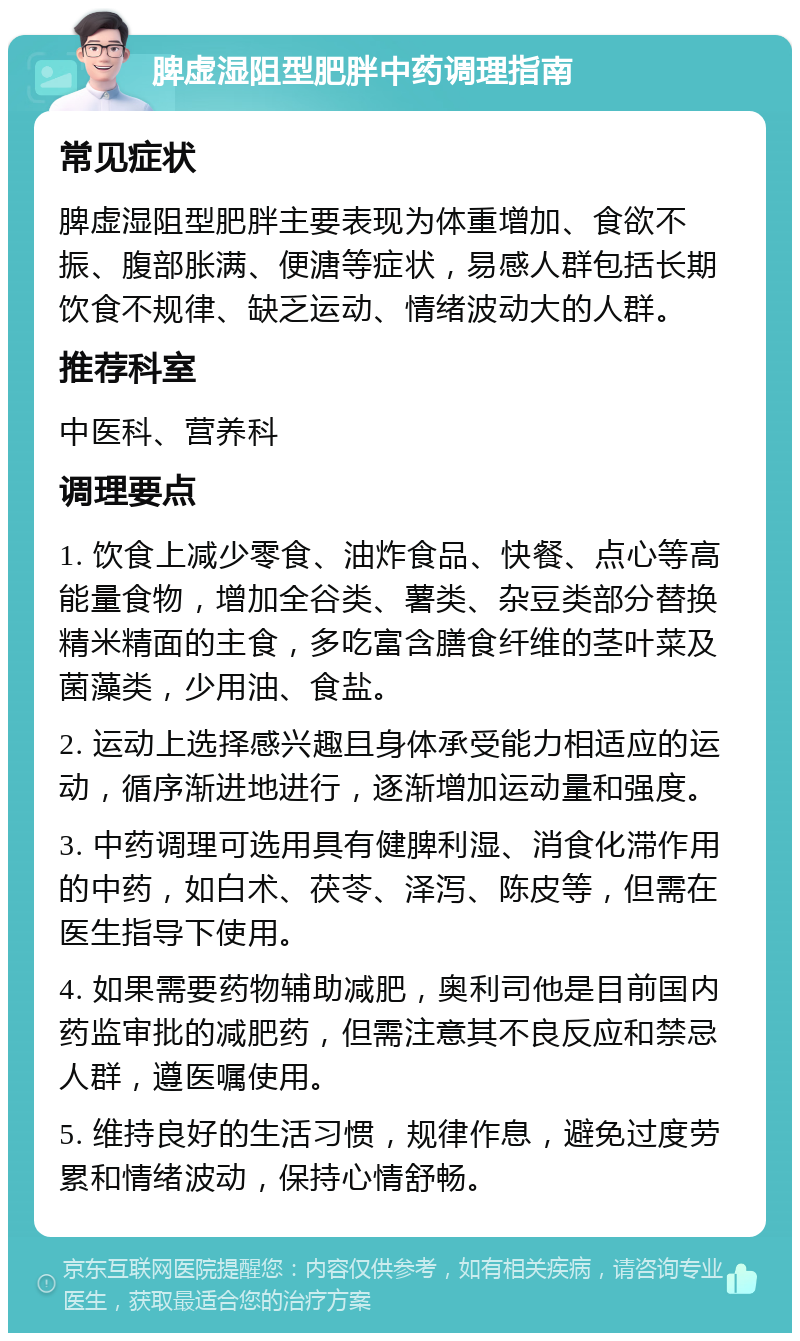 脾虚湿阻型肥胖中药调理指南 常见症状 脾虚湿阻型肥胖主要表现为体重增加、食欲不振、腹部胀满、便溏等症状，易感人群包括长期饮食不规律、缺乏运动、情绪波动大的人群。 推荐科室 中医科、营养科 调理要点 1. 饮食上减少零食、油炸食品、快餐、点心等高能量食物，增加全谷类、薯类、杂豆类部分替换精米精面的主食，多吃富含膳食纤维的茎叶菜及菌藻类，少用油、食盐。 2. 运动上选择感兴趣且身体承受能力相适应的运动，循序渐进地进行，逐渐增加运动量和强度。 3. 中药调理可选用具有健脾利湿、消食化滞作用的中药，如白术、茯苓、泽泻、陈皮等，但需在医生指导下使用。 4. 如果需要药物辅助减肥，奥利司他是目前国内药监审批的减肥药，但需注意其不良反应和禁忌人群，遵医嘱使用。 5. 维持良好的生活习惯，规律作息，避免过度劳累和情绪波动，保持心情舒畅。