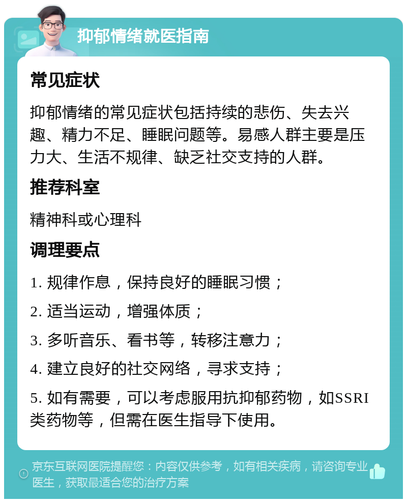 抑郁情绪就医指南 常见症状 抑郁情绪的常见症状包括持续的悲伤、失去兴趣、精力不足、睡眠问题等。易感人群主要是压力大、生活不规律、缺乏社交支持的人群。 推荐科室 精神科或心理科 调理要点 1. 规律作息，保持良好的睡眠习惯； 2. 适当运动，增强体质； 3. 多听音乐、看书等，转移注意力； 4. 建立良好的社交网络，寻求支持； 5. 如有需要，可以考虑服用抗抑郁药物，如SSRI类药物等，但需在医生指导下使用。