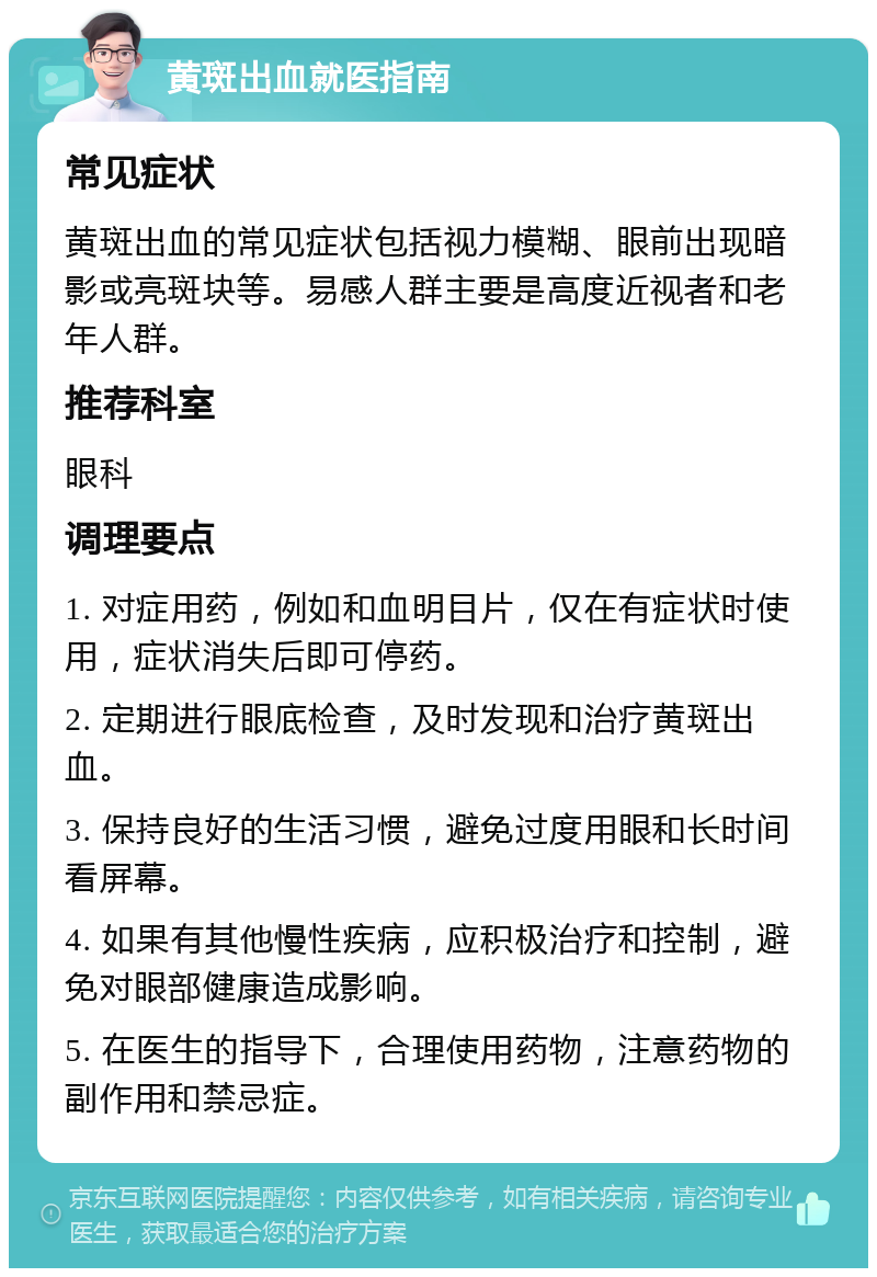 黄斑出血就医指南 常见症状 黄斑出血的常见症状包括视力模糊、眼前出现暗影或亮斑块等。易感人群主要是高度近视者和老年人群。 推荐科室 眼科 调理要点 1. 对症用药，例如和血明目片，仅在有症状时使用，症状消失后即可停药。 2. 定期进行眼底检查，及时发现和治疗黄斑出血。 3. 保持良好的生活习惯，避免过度用眼和长时间看屏幕。 4. 如果有其他慢性疾病，应积极治疗和控制，避免对眼部健康造成影响。 5. 在医生的指导下，合理使用药物，注意药物的副作用和禁忌症。