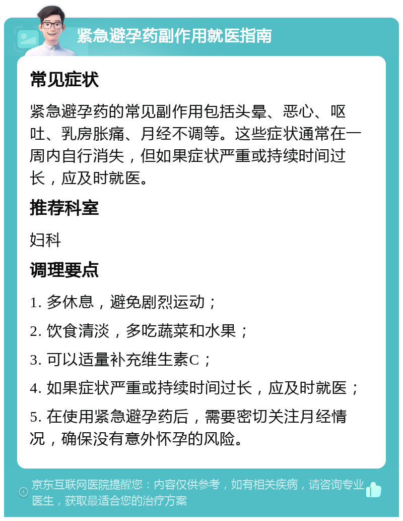 紧急避孕药副作用就医指南 常见症状 紧急避孕药的常见副作用包括头晕、恶心、呕吐、乳房胀痛、月经不调等。这些症状通常在一周内自行消失，但如果症状严重或持续时间过长，应及时就医。 推荐科室 妇科 调理要点 1. 多休息，避免剧烈运动； 2. 饮食清淡，多吃蔬菜和水果； 3. 可以适量补充维生素C； 4. 如果症状严重或持续时间过长，应及时就医； 5. 在使用紧急避孕药后，需要密切关注月经情况，确保没有意外怀孕的风险。