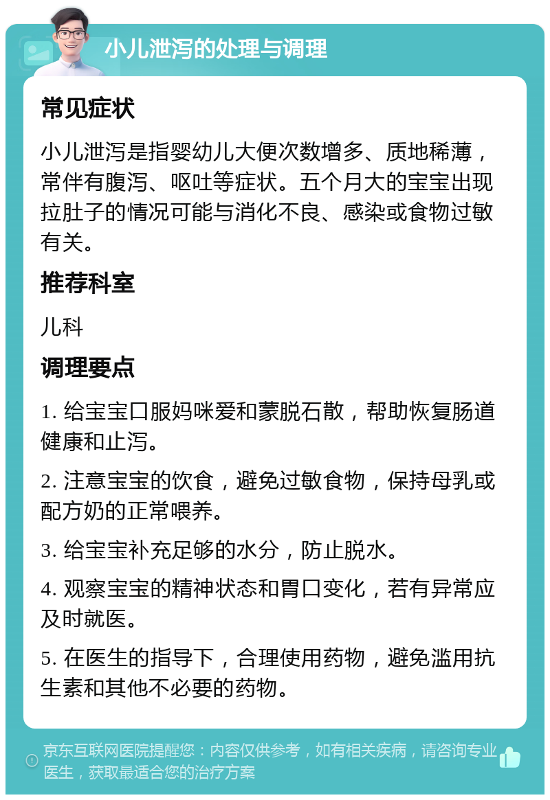 小儿泄泻的处理与调理 常见症状 小儿泄泻是指婴幼儿大便次数增多、质地稀薄，常伴有腹泻、呕吐等症状。五个月大的宝宝出现拉肚子的情况可能与消化不良、感染或食物过敏有关。 推荐科室 儿科 调理要点 1. 给宝宝口服妈咪爱和蒙脱石散，帮助恢复肠道健康和止泻。 2. 注意宝宝的饮食，避免过敏食物，保持母乳或配方奶的正常喂养。 3. 给宝宝补充足够的水分，防止脱水。 4. 观察宝宝的精神状态和胃口变化，若有异常应及时就医。 5. 在医生的指导下，合理使用药物，避免滥用抗生素和其他不必要的药物。