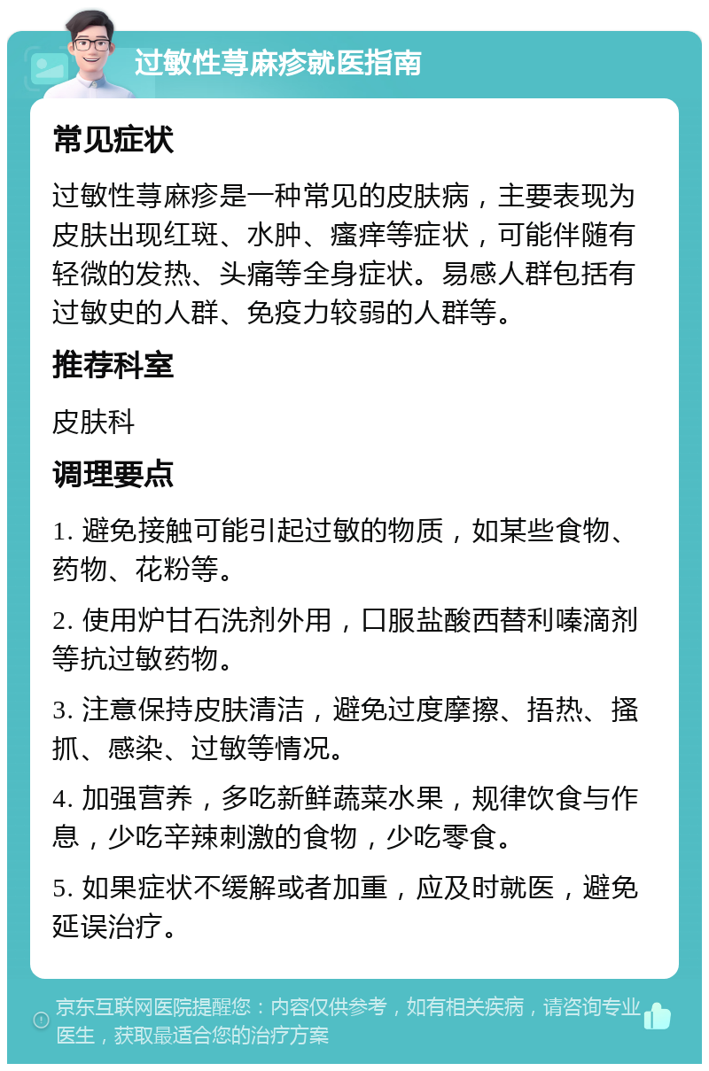 过敏性荨麻疹就医指南 常见症状 过敏性荨麻疹是一种常见的皮肤病，主要表现为皮肤出现红斑、水肿、瘙痒等症状，可能伴随有轻微的发热、头痛等全身症状。易感人群包括有过敏史的人群、免疫力较弱的人群等。 推荐科室 皮肤科 调理要点 1. 避免接触可能引起过敏的物质，如某些食物、药物、花粉等。 2. 使用炉甘石洗剂外用，口服盐酸西替利嗪滴剂等抗过敏药物。 3. 注意保持皮肤清洁，避免过度摩擦、捂热、搔抓、感染、过敏等情况。 4. 加强营养，多吃新鲜蔬菜水果，规律饮食与作息，少吃辛辣刺激的食物，少吃零食。 5. 如果症状不缓解或者加重，应及时就医，避免延误治疗。