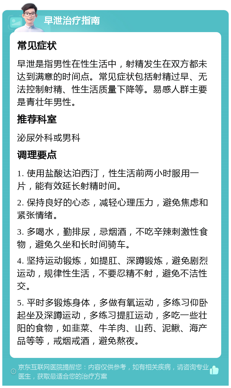 早泄治疗指南 常见症状 早泄是指男性在性生活中，射精发生在双方都未达到满意的时间点。常见症状包括射精过早、无法控制射精、性生活质量下降等。易感人群主要是青壮年男性。 推荐科室 泌尿外科或男科 调理要点 1. 使用盐酸达泊西汀，性生活前两小时服用一片，能有效延长射精时间。 2. 保持良好的心态，减轻心理压力，避免焦虑和紧张情绪。 3. 多喝水，勤排尿，忌烟酒，不吃辛辣刺激性食物，避免久坐和长时间骑车。 4. 坚持运动锻炼，如提肛、深蹲锻炼，避免剧烈运动，规律性生活，不要忍精不射，避免不洁性交。 5. 平时多锻炼身体，多做有氧运动，多练习仰卧起坐及深蹲运动，多练习提肛运动，多吃一些壮阳的食物，如韭菜、牛羊肉、山药、泥鳅、海产品等等，戒烟戒酒，避免熬夜。