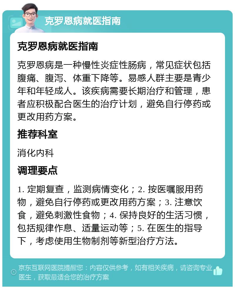 克罗恩病就医指南 克罗恩病就医指南 克罗恩病是一种慢性炎症性肠病，常见症状包括腹痛、腹泻、体重下降等。易感人群主要是青少年和年轻成人。该疾病需要长期治疗和管理，患者应积极配合医生的治疗计划，避免自行停药或更改用药方案。 推荐科室 消化内科 调理要点 1. 定期复查，监测病情变化；2. 按医嘱服用药物，避免自行停药或更改用药方案；3. 注意饮食，避免刺激性食物；4. 保持良好的生活习惯，包括规律作息、适量运动等；5. 在医生的指导下，考虑使用生物制剂等新型治疗方法。